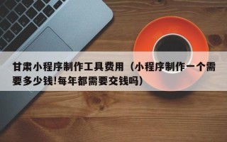 铜川甘肃小程序制作工具费用（小程序制作一个需要多少钱!每年都需要交钱吗）