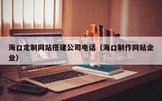 铜川海口定制网站搭建公司电话（海口制作网站企业）