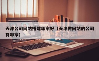 铜川天津公司网站搭建哪家好（天津做网站的公司有哪家）