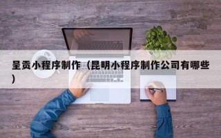 铜川呈贡小程序制作（昆明小程序制作公司有哪些）