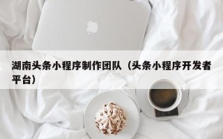 铜川湖南头条小程序制作团队（头条小程序开发者平台）