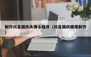 铜川制作抖音国庆头像小程序（抖音国庆图像制作）