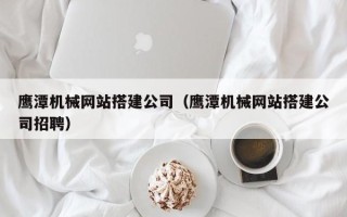 铜川鹰潭机械网站搭建公司（鹰潭机械网站搭建公司招聘）