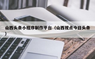 铜川山西头条小程序制作平台（山西视点今日头条）